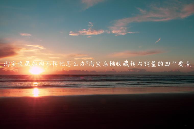 淘寶收藏加購不轉(zhuǎn)化怎么辦?淘寶店鋪收藏轉(zhuǎn)為銷量的四個要點